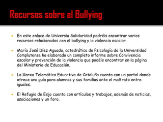    En este enlace de Universia Solidaridad podréis encontrar varios
    recursos relacionados con el bullying y la violencia escolar.

   María José Díez Aguado, catedrática de Psicología de la Universidad
    Complutense ha elaborado un completo informe sobre Convivencia
    escolar y prevención de la violencia que podéis encontrar en la página
    del Ministerio de Educación.

   La Xarxa Telemática Educativa de Cataluña cuenta con un portal donde
    ofrece una guía para alumnos y sus familias ante el maltrato entre
    iguales.

   El Refugio de Esjo cuenta con artículos y trabajos, además de noticias,
    asociaciones y un foro.
 