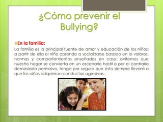 ¿Cómo prevenir el
                Bullying?
En   la familia:
La familia es la principal fuente de amor y educación de los niños;
a partir de ella el niño aprende a socializarse basado en lo valores,
normas y comportamientos enseñados en casa; evitemos que
nuestro hogar se convierta en un escenario hostil o por el contrario
demasiado permisivo, tenga por seguro que esto siempre llevará a
que los niños adquieran conductas agresivas.
 