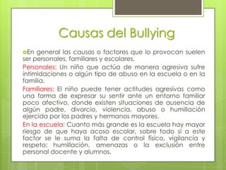 Causas del Bullying
En  general las causas o factores que lo provocan suelen
ser personales, familiares y escolares.
Personales: Un niño que actúa de manera agresiva sufre
intimidaciones o algún tipo de abuso en la escuela o en la
familia.
Familiares: El niño puede tener actitudes agresivas como
una forma de expresar su sentir ante un entorno familiar
poco afectivo, donde existen situaciones de ausencia de
algún padre, divorcio, violencia, abuso o humillación
ejercida por los padres y hermanos mayores.
En la escuela: Cuanto más grande es la escuela hay mayor
riesgo de que haya acoso escolar, sobre todo si a este
factor se le suma la falta de control físico, vigilancia y
respeto; humillación, amenazas o la exclusión entre
personal docente y alumnos.
 