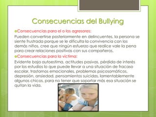 Consecuencias del Bullying
Consecuencias     para el o los agresores:
Pueden convertirse posteriormente en delincuentes, la persona se
siente frustrada porque se le dificulta la convivencia con los
demás niños, cree que ningún esfuerzo que realice vale la pena
para crear relaciones positivas con sus compañeros.
Consecuencias para la víctima:
Evidente baja autoestima, actitudes pasivas, pérdida de interés
por los estudios lo que puede llevar a una situación de fracaso
escolar, trastornos emocionales, problemas psicosomáticos,
depresión, ansiedad, pensamientos suicidas, lamentablemente
algunos chicos, para no tener que soportar más esa situación se
quitan la vida.
 