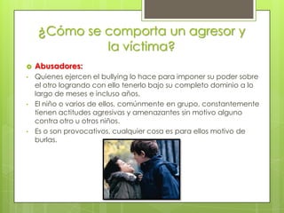 ¿Cómo se comporta un agresor y
                        la víctima?
   Abusadores:
•   Quienes ejercen el bullying lo hace para imponer su poder sobre
    el otro logrando con ello tenerlo bajo su completo dominio a lo
    largo de meses e incluso años.
•   El niño o varios de ellos, comúnmente en grupo, constantemente
    tienen actitudes agresivas y amenazantes sin motivo alguno
    contra otro u otros niños.
•   Es o son provocativos, cualquier cosa es para ellos motivo de
    burlas.
 