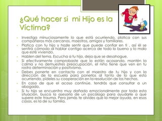 ¿Qué hacer si mi Hijo es la
    Víctima?
•   Investiga minuciosamente lo que está ocurriendo, platica con sus
    compañeros más cercanos, maestros, amigos y familiares.
•   Platica con tu hijo y hazle sentir que puede confiar en ti , así él se
    sentirá cómodo al hablar contigo acerca de todo lo bueno y lo malo
    que esté viviendo.
•   Hablen del tema. Escucha a tu hijo, deja que se desahogue.
•   Si efectivamente comprobaste que lo están acosando, mantén la
    calma y no demuestres preocupación, el niño tiene que ven en tu
    rostro determinación y positivismo.
•   Debes ponerte en contacto con el maestro de tu hijo y con la
    dirección de la escuela para ponerlos al tanto de lo que esta
    ocurriendo, pídeles su cooperación en la resolución de los hechos.
•   En caso de que el acoso continúe, tendrás que consultar a un
    abogado.
•   Si tu hijo se encuentra muy dañado emocionalmente por toda esta
    situación, busca la asesoría de un psicólogo para ayudarle a que
    supere este trauma. Pero jamás te olvides que la mejor ayuda, en esos
    casos, es la de su familia.
 
