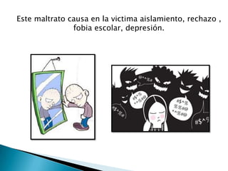 Este maltrato causa en la victima aislamiento, rechazo ,
fobia escolar, depresión.
