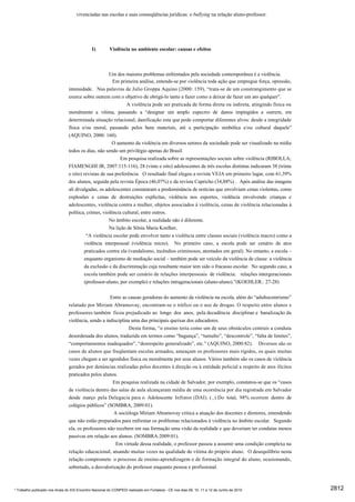 vivenciadas nas escolas e suas conseqüências jurídicas: o bullying na relação aluno-professor.




                                              I)        Violência no ambiente escolar: causas e efeitos



                                                     Um dos maiores problemas enfrentados pela sociedade contemporânea é a violência.
                                                       Em primeira análise, entende-se por violência toda ação que empregue força, opressão,
                                intensidade. Nas palavras de Julio Groppa Aquino (2000: 159), “trata-se de um constrangimento que se
                                exerce sobre outrem com o objetivo de obrigá-lo tanto a fazer como a deixar de fazer um ato qualquer”.
                                                              A violência pode ser praticada de forma direta ou indireta, atingindo física ou
                                moralmente a vítima, passando a “designar um amplo espectro de danos impingidos a outrem, em
                                determinada situação relacional; danificação esta que pode comportar diferentes alvos: desde a integridade
                                física e/ou moral, passando pelos bens materiais, até a participação simbólica e/ou cultural daquele”
                                (AQUINO, 2000: 160).
                                                       O aumento da violência em diversos setores da sociedade pode ser visualizado na mídia
                                todos os dias, não sendo um privilégio apenas do Brasil.
                                                          Em pesquisa realizada sobre as representações sociais sobre violência (RIBOLLA;
                                FIAMENGHI JR, 2007:115-116), 28 (vinte e oito) adolescentes de três escolas distintas indicaram 38 (trinta
                                e oito) revistas de sua preferência. O resultado final elegeu a revista VEJA em primeiro lugar, com 61,39%
                                dos alunos, seguida pela revista Época (46,07%) e da revista Capricho (34,88%) . Após análise das imagens
                                ali divulgadas, os adolescentes constataram a predominância de notícias que envolviam cenas violentas, como
                                explosões e cenas de destruições explícitas, violência nos esportes, violência envolvendo crianças e
                                adolescentes, violência contra a mulher, objetos associados à violência, cenas de violência relacionadas à
                                política, crimes, violência cultural, entre outros.
                                                     No âmbito escolar, a realidade não é diferente.
                                                     Na lição de Sônia Maria Koelher,
                                          “A violência escolar pode envolver tanto a violência entre classes sociais (violência macro) como a
                                         violência interpessoal (violência micro). No primeiro caso, a escola pode ser cenário de atos
                                         praticados contra ela (vandalismo, incêndios criminosos, atentados em geral). No entanto, a escola –
                                         enquanto organismo de mediação social – também pode ser veículo da violência de classe: a violência
                                         da exclusão e da discriminação cuja resultante maior tem sido o fracasso escolar. No segundo caso, a
                                         escola também pode ser cenário de relações interpessoais de violência: relações intergeracionais
                                         (professor-aluno, por exemplo) e relações intrageracionais (aluno-aluno).”(KOEHLER:. 27-28)


                                                     Entre as causas geradoras do aumento da violência na escola, além do “adultocentrismo”
                                relatado por Miriam Abramovay, encontram-se o tráfico ou o uso de drogas. O respeito entre alunos e
                                professores também ficou prejudicado ao longo dos anos, pela decadência disciplinar e banalização da
                                violência, sendo a indisciplina uma das principais queixas dos educadores.
                                                               Desta forma, “o ensino teria como um de seus obstáculos centrais a conduta
                                desordenada dos alunos, traduzida em termos como “bagunça”, “tumulto”, “descontrole”, “falta de limites”,
                                “comportamentos inadequados”, “desrespeito generalizado”, etc.” (AQUINO, 2000:82). Diversos são os
                                casos de alunos que freqüentam escolas armados, ameaçam os professores mais rígidos, os quais muitas
                                vezes chegam a ser agredidos física ou moralmente por seus alunos. Vários também são os casos de violência
                                gerados por denúncias realizadas pelos docentes à direção ou à entidade policial a respeito de atos ilícitos
                                praticados pelos alunos.
                                                      Em pesquisa realizada na cidade de Salvador, por exemplo, constatou-se que os “casos
                                de violência dentro das salas de aula alcançaram média de uma ocorrência por dia registrada em Salvador
                                desde março pela Delegacia para o Adolescente Infrator (DAI). (..) Do total, 98% ocorrem dentro de
                                colégios públicos” (SOMBRA, 2009:01).
                                                       A socióloga Miriam Abramovay critica a atuação dos docentes e diretores, entendendo
                                que não estão preparados para enfrentar os problemas relacionados à violência no âmbito escolar. Segundo
                                ela, os professores não recebem em sua formação uma visão da realidade e que deveriam ter condutas menos
                                passivas em relação aos alunos. (SOMBRA:2009:01).
                                                        Em virtude dessa realidade, o professor passou a assumir uma condição complexa na
                                relação educacional, atuando muitas vezes na qualidade de vítima do próprio aluno. O desequilíbrio nesta
                                relação compromete o processo de ensino-aprendizagem e de formação integral do aluno, ocasionando,
                                sobretudo, a desvalorização do professor enquanto pessoa e profissional.



* Trabalho publicado nos Anais do XIX Encontro Nacional do CONPEDI realizado em Fortaleza - CE nos dias 09, 10, 11 e 12 de Junho de 2010        2812
 