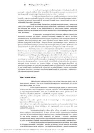 II)       Bullying na relação aluno-professor


                                                             A escola como espaço para inclusão, socialização, civilização, politização e de
                                construção e prática da cidadania só tem sentido diante dos dois sujeitos principais no processo ensino-
                                aprendizagem e de formação integral: o professor e o aluno ou o aluno e o professor.
                                                           A relação entre aluno-professor e vice-versa deve se pautar nos princípios éticos,
                                incluindo o respeito e consideração à pessoa do próximo, onde cada autor desempenha seu papel para que a
                                escola seja um ambiente de construção de saberes e de formação moral e de socialização, com base na
                                solidariedade, fraternidade e democracia.
                                                      Tratando-se a relação aluno-professor de relação interpessoal constante e que atravessa
                                vários ciclos e etapas da vida de uma pessoa, é comum nessa relação o surgimento de conflitos que podem
                                ser controlados pelo professor ou não, transformando-se em microviolências (descaso, xingamentos,
                                agressões verbais, etc) ou até mesmo macroviolências (agressão física e outras condutas previstas no Código
                                Penal, por exemplo).
                                                             A essa violência do cotidiano escolar os psicólogos, pedagogos e médicos tem
                                denominado de bullying, que significa a presença da incivilidade (HIRIGOYEN, 2002:17) nas escolas
                                manifestada através de comportamentos agressivos e que tem gerado no corpo docente um sentimento de
                                impotência, medo e insegurança que afeta a pessoa do professor nos seus atributos pessoais e profissionais,
                                tornando-se um grande mal não só para o professor vitimado como também para o aluno, destinatário do
                                processo ensino-aprendizagem e que depende da ação educativa para formação científica, profissional e para
                                o desenvolvimento do espírito de cidadania, enfim, representa um mal para a sociedade como um todo.
                                                     Importante ponderar que a violência praticada contra o professor tem raízes no ambiente
                                familiar e social em que a criança ou o jovem vive e quando a violência é constante e não pontual, poderá
                                corroborar para o desenvolvimento da personalidade agressiva na vida adulta e conduzir o agressor para
                                delinqüência ou criminalidade, gerando, o bullying, repercussão e reflexos fora do ambiente escolar.
                                                      Portanto, o bullying na relação aluno-professor é uma vertente da violência institucional
                                ou estrutural nas escolas, fruto da desestruturação ou desagregação familiar e social, desigualdades sociais,
                                preconceitos, desemprego, pobreza e fome, inversão de valores, falta de estrutura nas escolas, menosprezo à
                                autoridade docente, professores com formação precária e até mesmo despreparados para lidarem com
                                questões extracurriculares que visem muito mais que a formação curricular e científica, havendo necessidade
                                de uma formação ampla e interdisciplinar do professor para que tenha habilidades e funcione como mediador
                                em situações de conflitos e de violência, contribuindo para a formação do jovem de hoje e cidadão ético e
                                com responsabilidade social de amanhã.



                                     III.a) Conceito de bullying


                                                          O bullying é uma expressão em inglês e vem do verbo to bully que significa tratar de
                                     forma grosseira, desumana e bully que se refere a uma pessoa grosseira, autoritária que ataca os mais
                                     fracos (HIRIGOYEN, 2002: 78-79).
                                                        Diversos estudiosos denominam o fenômeno bullying de mobbing ou de assédio moral.
                                     Todavia, como bem se posicionou a estudiosa do assunto, a psiquiatra francesa Marie-France Hirigoyen,
                                     as expressões podem ter afinidades, porém, não se confundem. Nesse sentido, apresenta em sua obra
                                     “Mal-Estar no Trabalho-Redefinindo o Assédio Moral”, as seguintes distinções:
                                     -O mobbing se refere a perseguições coletivas ou à violência das organizações, podendo eclodir em
                                     violência física;
                                     -O assédio moral se refere a agressões sutis, de natureza psicológica ou moral, cuja perseguição ou
                                     agressão moral, dificilmente, são provadas;
                                     -Já o bullying é mais amplo, refere-se a simples chacotas, piadas até abuso sexual e violência física;
                                     manifesta-se através de ofensas individuais e não organizacional como nos outros dois casos.
                                     (HIRIGOYEN, 2002: 85).
                                                          Feitas essas considerações, podemos definir bullying como sendo um comportamento
                                     abusivo e agressivo, manifestado através de gestos, palavras, atitudes, comportamentos ou qualquer
                                     outro meio, de forma intencional e repetitiva, que atenta contra a dignidade e integridade física e psíquica
                                     de uma pessoa, causando-lhe medo, insegurança, dor, angústia e sofrimento, engendrando,
                                     conseqüentemente, doenças psíquicas e físicas (psicossomáticas), desordem pessoal e profissional, além
                                     de refletir na qualidade e finalidade do processo educativo, bem como na sociedade e na saúde pública.
                                                       O bullying na relação aluno-professor é denominado bullying ascendente, ou seja, parte
                                     de baixo para cima, quando o aluno ignora a autoridade do professor e age com instinto de perversidade,
                                     ou até mesmo identifica ato de insegurança e/ou inexperiência do professor, e procura desestabilizá-lo

* Trabalho publicado nos Anais do XIX Encontro Nacional do CONPEDI realizado em Fortaleza - CE nos dias 09, 10, 11 e 12 de Junho de 2010            2813
 