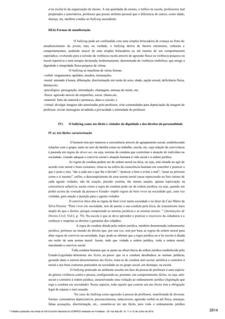 e/ou excluí-lo da organização de ensino. A má qualidade do ensino, o tráfico na escola, professores mal
                                     preparados e autoritários, professor que possui atributo pessoal que o diferencia de outros, como idade,
                                     doença, etc, também conduz ao bullying ascendente.


                                     III.b) Formas de manifestação


                                                        O bullying pode ser confundido com uma simples brincadeira de criança ou fruto do
                                amadurecimento do jovem, mas, na verdade, o bullying deriva de fatores estruturais, culturais e
                                comportamentais, podendo nascer de uma simples brincadeira ou até mesmo de um comportamento
                                esporádico, evoluindo para a eclosão da violência escola através de agressão física ou violência psíquica ou
                                moral repetitiva e nem sempre declarada, hodiernamente, denominada de violência simbólica, que atinge a
                                dignidade e integridade física-psíquica da vítima.
                                                     O bullying se manifesta de várias formas:
                                -verbal: xingamentos, apelidos, insultos, insinuações;
                                -moral: atentado à honra, difamação, discriminação em razão do sexo, idade, opção sexual, deficiência física,
                                doença,etc;
                                -psicológico: perseguição, intimidação, chantagem, ameaça de morte, etc;
                                -físico: agressão através de empurrões, socos, chutes,etc;
                                -material: furto de material e pertences, dano a veículo; e
                                -virtual: divulgar imagens não autorizadas pelo professor, criar comunidades para depreciação da imagem do
                                professor, enviar mensagens invadindo a privacidade e intimidade do professor.



                                              IV)       O bullying como ato ilícito e violador da dignidade e dos direitos da personalidade

                                     IV.a) Ato ilícito: caracterização

                                                       O homem tem por natureza a coexistência através de agrupamento social, estabelecendo
                                     relações com o grupo, tanto no seio da família como no trabalho, escola, etc, cuja relação de convivência
                                     é pautada em regras de dever-ser, ou seja, normas de conduta que controlam a atuação do indivíduo na
                                     sociedade, visando adequar o convívio social e atuação humana à vida social e à ordem jurídica.
                                                      As regras de conduta podem ser de ordem moral ou ética, ou seja, está situada no agir de
                                     acordo com moral e bons costumes, situa-se na esfera da consciência humana em conceber e praticar o
                                     que é justo e reto, “dar a cada um o que lhe é devido”, “praticar o bem e evitar o mal”, “amar ao próximo
                                     como a si mesmo”, enfim, o descumprimento de uma norma moral causa repercussão no foro íntimo de
                                     cada agente violador, não há coação, pressão externa, tão menos sanção, apenas reprovação na
                                     consciência subjetiva; assim como a regra de conduta pode ser de ordem jurídica, ou seja, quando um
                                     poder acima da vontade da pessoa-o Estado- impõe regras de bem viver na sociedade que, uma vez
                                     violadas, gera sanção e punição para o agente violador.
                                                      O convívio ético dita as regras de bem viver numa sociedade e no dizer de Caio Mário da
                                     Silva Pereira: “Para viver em sociedade, tem de pautar a sua conduta pela ética, de zoneamento mais
                                     amplo do que o direito, porque compreende as normas jurídicas e as normas morais .” (Instituições de
                                     Direito Civil, Vol.I, p. 78). Na escola é que se deve aprender e praticar o exercício da cidadania e a
                                     conhecer e respeitar os direitos e garantias dos cidadãos.
                                                            A regra de conduta ditada pela ordem jurídica, também denominada ordenamento
                                     jurídico, pertence ao mundo do direito que, por sua vez, tem por base as regras de ordem moral para
                                     ditar regras de convívio na sociedade, logo, pode-se afirmar que a regra jurídica ou a lei escrita é ditada
                                     em razão de uma norma moral. Assim, tudo que violada a ordem jurídica, viola a ordem moral,
                                     maculando o convívio social.
                                                        Toda conduta humana que se pauta na observância da ordem jurídica estabelecida pelo
                                     Estado-Legislador denomina ato lícito, ao passo que se a conduta desobedece as normas jurídicas,
                                     gerando dano a outrem denominamos ato ilícito, trata-se de conduta anti-social, antiética e contrária à
                                     moral e aos bons costumes praticados na sociedade ou no grupo social, em destaque, na escola.
                                                       O bullying praticado no ambiente escolar em face da pessoa do professor é uma espécie
                                     do gênero violência contra a pessoa, configurando-se, portanto, um comportamento ilícito, ou seja, anti-
                                     social e contrário à ordem jurídica, caracterizando uma violação ao ordenamento jurídico (legislação que
                                     rege a conduta em sociedade). Nesse aspecto, todo aquele que comete um ato ilícito tem a obrigação
                                     legal de reparar o mal causado.
                                                          No caso do bullying como agressão à pessoa do professor, manifestada de diversas
                                     formas: comentários depreciativos, preconceituosos, indecorosos, agressão verbal ou até física, ameaças,
                                     falsas acusações, discriminação, etc., constitui-se em um ilícito, pois viola o ordenamento jurídico

* Trabalho publicado nos Anais do XIX Encontro Nacional do CONPEDI realizado em Fortaleza - CE nos dias 09, 10, 11 e 12 de Junho de 2010           2814
 