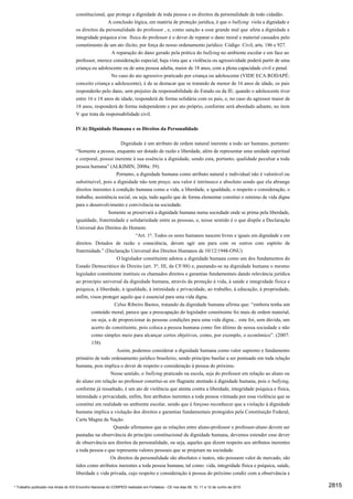 constitucional, que protege a dignidade de toda pessoa e os direitos da personalidade de todo cidadão.
                                                     A conclusão lógica, em matéria de proteção jurídica, é que o bullying viola a dignidade e
                                     os direitos da personalidade do professor , e, como sanção a esse grande mal que afeta a dignidade e
                                     integridade psíquica e/ou física do professor é o dever de reparar o dano moral e material causados pelo
                                     cometimento de um ato ilícito, por força do nosso ordenamento jurídico: Código Civil, arts. 186 e 927.
                                                       A reparação do dano gerado pela prática do bullying no ambiente escolar e em face ao
                                     professor, merece consideração especial, haja vista que a violência ou agressividade poderá partir de uma
                                     criança ou adolescente ou de uma pessoa adulta, maior de 18 anos, com a plena capacidade civil e penal.
                                                       No caso do ato agressivo praticado por criança ou adolescente (VIDE ECA:RODAPÉ:
                                     conceito criança e adolescente), é de se destacar que se tratando de menor de 16 anos de idade, os pais
                                     responderão pelo dano, sem prejuízo da responsabilidade do Estado ou da IE; quando o adolescente tiver
                                     entre 16 e 18 anos de idade, responderá de forma solidária com os pais, e, no caso do agressor maior de
                                     18 anos, responderá de forma independente e por ato próprio, conforme será abordado adiante, no item
                                     V que trata da responsabilidade civil.

                                     IV.b) Dignidade Humana e os Direitos da Personalidade

                                                                Dignidade é um atributo de ordem natural inerente a todo ser humano, portanto:
                                     “Somente a pessoa, enquanto ser dotado de razão e liberdade, além de representar uma unidade espiritual
                                     e corporal, possui inerente à sua essência a dignidade, sendo esta, portanto, qualidade peculiar a toda
                                     pessoa humana” (ALKIMIN, 2008a: 39).
                                                          Portanto, a dignidade humana como atributo natural e individual não é valorável ou
                                     substituível, pois a dignidade não tem preço; seu valor é intrínseco e absoluto sendo que ela abrange
                                     direitos inerentes à condição humana como a vida, a liberdade, a igualdade, o respeito e consideração, o
                                     trabalho, assistência social, ou seja, tudo aquilo que de forma elementar constitui o mínimo de vida digna
                                     para o desenvolvimento e convivência na sociedade.
                                                      Somente se preservará a dignidade humana numa sociedade onde se prima pela liberdade,
                                     igualdade, fraternidade e solidariedade entre as pessoas, e, nesse sentido é o que dispõe a Declaração
                                     Universal dos Direitos do Homem:
                                                                    “Art. 1o. Todos os seres humanos nascem livres e iguais em dignidade e em
                                     direitos. Dotados de razão e consciência, devem agir uns para com os outros com espírito de
                                     fraternidade.” (Declaração Universal dos Direitos Humanos de 10/12/1948-ONU)
                                                          O legislador constituinte adotou a dignidade humana como um dos fundamentos do
                                     Estado Democrático de Direito (art. 3o, III, da CF/88) e, pautando-se na dignidade humana o mesmo
                                     legislador constituinte instituiu os chamados direitos e garantias fundamentais dando relevância jurídica
                                     ao princípio universal da dignidade humana, através da proteção à vida, à saúde e integridade física e
                                     psíquica, à liberdade, à igualdade, à intimidade e privacidade, ao trabalho, à educação, à propriedade,
                                     enfim, visou proteger aquilo que é essencial para uma vida digna.
                                                         Celso Ribeiro Bastos, tratando da dignidade humana afirma que: “embora tenha um
                                             conteúdo moral, parece que a preocupação do legislador constituinte foi mais de ordem material,
                                             ou seja, a de proporcionar às pessoas condições para uma vida digna... este foi, sem dúvida, um
                                             acerto do constituinte, pois coloca a pessoa humana como fim último de nossa sociedade e não
                                             como simples meio para alcançar certos objetivos, como, por exemplo, o econômico”. (2007:
                                             158)
                                                          Assim, podemos considerar a dignidade humana como valor supremo e fundamento
                                     primário de todo ordenamento jurídico brasileiro, sendo princípio basilar a ser pontuado em toda relação
                                     humana, pois implica o dever de respeito e consideração à pessoa do próximo.
                                                       Nesse sentido, o bullying praticado na escola, seja do professor em relação ao aluno ou
                                     do aluno em relação ao professor constitui-se em flagrante atentado à dignidade humana, pois o bullying,
                                     conforme já ressaltado, é um ato de violência que atenta contra a liberdade, integridade psíquica e física,
                                     intimidade e privacidade, enfim, fere atributos inerentes a toda pessoa vitimada por essa violência que se
                                     constitui em realidade no ambiente escolar, sendo que é forçoso reconhecer que a violação à dignidade
                                     humana implica a violação dos direitos e garantias fundamentais protegidos pela Constituição Federal,
                                     Carta Magna da Nação.
                                                        Quando afirmamos que as relações entre aluno-professor e professor-aluno devem ser
                                     pautadas na observância do princípio constitucional da dignidade humana, devemos estender esse dever
                                     de observância aos direitos da personalidade, ou seja, aqueles que dizem respeito aos atributos inerentes
                                     a toda pessoa e que representa valores pessoais que se projetam na sociedade.
                                                       Os direitos da personalidade são absolutos e inatos, não possuem valor de mercado, são
                                     tidos como atributos inerentes a toda pessoa humana, tal como: vida, integridade física e psíquica, saúde,
                                     liberdade e vida privada, cujo respeito e consideração à pessoa do próximo condiz com a observância e

* Trabalho publicado nos Anais do XIX Encontro Nacional do CONPEDI realizado em Fortaleza - CE nos dias 09, 10, 11 e 12 de Junho de 2010           2815
 