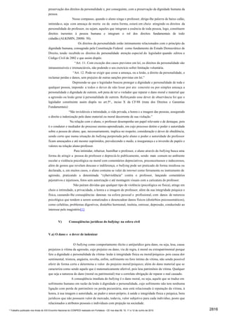 preservação dos direitos da personalidade e, por conseguinte, com a preservação da dignidade humana da
                                     pessoa.
                                                        Nesse compasso, quando o aluno xinga o professor, dirige-lhe palavra de baixo calão,
                                     intimida-o, seja com ameaça de morte ou de outra forma, estará em cheio atingindo os direitos da
                                     personalidade do professor, ou sejam, aqueles que integram a essência de toda pessoa, logo, constituem
                                     direitos inerentes à pessoa humana e integram o rol dos direitos fundamentais de todo
                                     cidadão.(ALKIMIN, 2008b: 50).
                                                             Os direitos da personalidade estão intimamente relacionados com o princípio da
                                     dignidade humana, consagrado pela Constituição Federal como fundamento do Estado Democrático de
                                     Direito, tendo recebido os direitos da personalidade atenção especial do legislador quando editou o
                                     Código Civil de 2002 e que assim dispôs:
                                                          “Art. 11. Com exceção dos casos previstos em lei, os direitos da personalidade são
                                     intransmissíveis e irrenunciáveis, não podendo o seu exercício sofrer limitação voluntária.
                                                         “Art. 12. Pode-se exigir que cesse a ameaça, ou a lesão, a direito da personalidade, e
                                     reclamar perdas e danos, sem prejuízo de outras sanções previstas em lei.”
                                                        Depreende-se que o legislador buscou proteger a dignidade e personalidade de toda e
                                     qualquer pessoa, impondo a todos o dever de não lesar por ato concreto ou por simples ameaça a
                                     personalidade e dignidade de outrem, sob pena de ter o violador que reparar o dano moral e material que
                                     a agressão ou lesão gerar à personalidade de outrem. Reforçando esse dever de observância foi que o
                                     legislador constituinte assim dispôs no art.5o., inciso X da CF/88 (trata dos Direitos e Garantias
                                     Fundamentais):
                                                      “São invioláveis a intimidade, a vida privada, a honra e a imagem das pessoas, assegurado
                                     o direito a indenização pelo dano material ou moral decorrente de sua violação.”
                                                       Na relação com o aluno, o professor desempenha um papel relevante e de destaque, pois
                                     é o condutor e mediador do processo ensino-aprendizado, em cujo processo detém o poder e autoridade
                                     sobre a pessoa do aluno, que, necessariamente, implica no respeito, consideração e dever de obediência,
                                     sendo certo que numa situação de bullying perpretada pelo aluno o poder e autoridade do professor
                                     ficam ameaçados e até mesmo suprimidos, prevalecendo o medo, a insegurança e a inversão de papéis e
                                     valores na relação aluno-professor.
                                                          Para intimidar, rebaixar, humilhar o professor, o aluno através do bullying busca uma
                                     forma de atingir a pessoa do professor e depreciá-lo publicamente, sendo mais comum no ambiente
                                     escolar a violência psicológica ou moral com comentários depreciativos, preconceituosos e indecorosos,
                                     além de gestos que revelam descaso e indiferença; o bullying pode ser praticado de forma insidiosa ou
                                     declarada, e, em muitos casos, o aluno costuma se valer da internet como ferramenta ou instrumento de
                                     agressão, praticando a denominada “cyberviolência” contra o professor, lançando comentários
                                     pejorativos e injuriosos, fotos sem autorização e até montagem visuais com a caricatura do professor.
                                                         Não pairam dúvidas que qualquer tipo de violência (psicológica ou física), atinge em
                                     cheio a intimidade, a privacidade, a honra e a imagem do professor, além da sua integridade psíquica e
                                     física, causando-lhe conseqüências danosas na esfera pessoal e profissional, com danos de natureza
                                     psicológica que tendem a serem somatizados e desencadear danos físicos (distúrbios psicossomáticos),
                                     como cefaléias, problemas digestivos, distúrbio hormonal, insônia, estresse, depressão, conduzindo ao
                                     interesse pelo magistério[1].


                                              V)        Conseqüências jurídicas do bullying: na esfera civil


                                     V.a) O dano e o dever de indenizar


                                                         O bullying como comportamento ilícito e antijurídico gera dano, ou seja, lesa, causa
                                     prejuízos à vítima da agressão, cujo prejuízo ou dano, via de regra, é moral ou extrapatrimonial porque
                                     fere a dignidade e personalidade da vítima- lesão à integridade física ou moral/psíquica- pois causa dor
                                     sentimental, tristeza, angústia, revolta, enfim, sofrimento no foro íntimo da vítima, não sendo possível
                                     aferir de forma certa e determina o valor do prejuízo moral/psíquico; além do dano material que se
                                     caracteriza como sendo aquele que é matematicamente aferível, pois lesa patrimônio da vítima. Qualquer
                                     que seja a natureza do dano (moral ou patrimonial) traz a correlata obrigação de reparar o mal causado.
                                                       A conseqüência imediata do bullying é o dano moral, ou seja, aquele que se traduz em
                                     sofrimento humano em razão da lesão à dignidade e personalidade, cujo sofrimento não tem nenhuma
                                     ligação com perda de patrimônio ou perda pecuniária, mas está relacionado à reputação da vítima, à
                                     honra, à sua imagem e autoridade, ao pudor e amor-próprio, à saúde e integridade física e psíquica, bens
                                     jurídicos que não possuem valor de mercado, todavia, valor subjetivo para cada indivíduo, posto que
                                     relacionados a atributos pessoais e individuais com projeção na sociedade.

* Trabalho publicado nos Anais do XIX Encontro Nacional do CONPEDI realizado em Fortaleza - CE nos dias 09, 10, 11 e 12 de Junho de 2010          2816
 