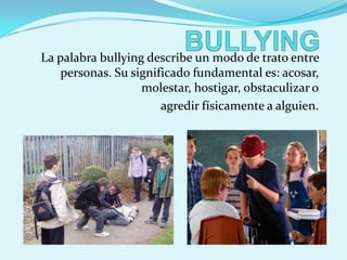 La palabra bullying describe un modo de trato entre
    personas. Su significado fundamental es: acosar,
                   molestar, hostigar, obstaculizar o
                       agredir físicamente a alguien.
 