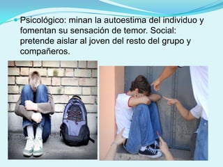  Psicológico: minan la autoestima del individuo y
  fomentan su sensación de temor. Social:
  pretende aislar al joven del resto del grupo y
 compañeros.
 