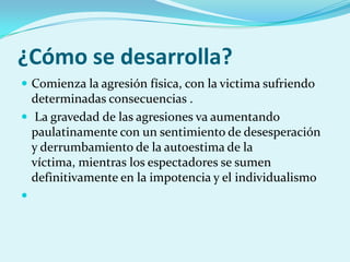 ¿Cómo se desarrolla?
 Comienza la agresión física, con la victima sufriendo
  determinadas consecuencias .
 La gravedad de las agresiones va aumentando
  paulatinamente con un sentimiento de desesperación
  y derrumbamiento de la autoestima de la
  víctima, mientras los espectadores se sumen
  definitivamente en la impotencia y el individualismo

 