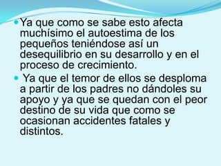  Ya que como se sabe esto afecta
 muchísimo el autoestima de los
 pequeños teniéndose así un
 desequilibrio en su desarrollo y en el
 proceso de crecimiento.
 Ya que el temor de ellos se desploma
 a partir de los padres no dándoles su
 apoyo y ya que se quedan con el peor
 destino de su vida que como se
 ocasionan accidentes fatales y
 distintos.
 