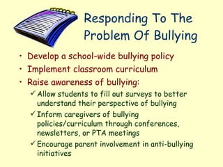 Responding To The Problem Of Bullying  Develop a school-wide bullying policy Implement classroom curriculum Raise awareness of bullying: Allow students to fill out surveys to better understand their perspective of bullying Inform caregivers of bullying policies/curriculum through conferences, newsletters, or PTA meetings Encourage parent involvement in anti-bullying initiatives   