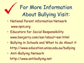 For More Information About Bullying Visit: National Parent information Network www.npin.org Educators for Social Responsibility www.benjerry.com/esr/about~esr.html Bullying in Schools and What to do About it http://www.education.unisa.edu.au/bullying Anti-Bullying Network http://www.antibullying.net 