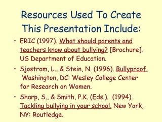 Resources Used To Create This Presentation Include: ERIC (1997).  What should parents and teachers know about bullying?  [Brochure]. US Department of Education. Sjostrom, L., & Stein, N. (1996).  Bullyproof.   Washington, DC: Wesley College Center for Research on Women. Sharp, S., & Smith, P.K. (Eds.).  (1994).  Tackling bullying in your school.  New York, NY: Routledge. 