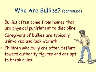 Who Are Bullies?  (continued) Bullies often come from homes that use physical punishment to discipline Caregivers of bullies are typically uninvolved and lack warmth Children who bully are often defiant toward authority figures and are apt to break rules  