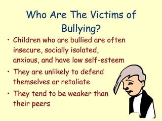 Who Are The Victims of Bullying? Children who are bullied are often insecure, socially isolated, anxious, and have low self-esteem They are unlikely to defend themselves or retaliate They tend to be weaker than their peers 
