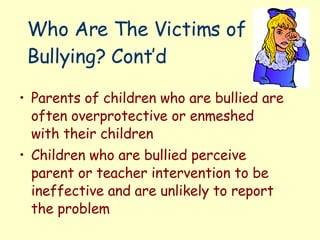 Who Are The Victims of Bullying? Cont’d Parents of children who are bullied are often overprotective or enmeshed with their children Children who are bullied perceive parent or teacher intervention to be ineffective and are unlikely to report the problem  