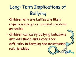 Long-Term Implications of Bullying Children who are bullies are likely experience legal or criminal problems as adults Children can carry bullying behaviors into adulthood and experience difficulty in forming and maintaining relationships 