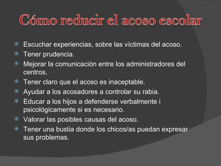 Escuchar experiencias, sobre las víctimas del acoso. Tener prudencia. Mejorar la comunicación entre los administradores del centros. Tener claro que el acoso es inaceptable. Ayudar a los acosadores a controlar su rabia. Educar a los hijos a defenderse verbalmente i psicológicamente si es necesario. Valorar las posibles causas del acoso. Tener una bustia donde los chicos/as puedan expresar sus problemas. 