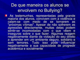 De que maneira os alunos se envolvem no Bullying? As testemunhas, representadas pela grande maioria dos alunos, convivem com a violência e calam-se com medo de se tornarem as "próximas vítimas". Apesar de não sofrerem as agressões directamente, muitas delas podem sentir-se incomodadas com o que vêem e inseguras sobre o que fazer. Algumas reagem negativamente diante da violação do seu direito a aprender em um ambiente seguro, solidário e sem temores. Tudo isso pode influenciar negativamente a sua capacidade de progredir académica e socialmente 