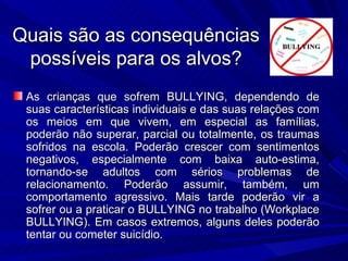 Quais são as consequências possíveis para os alvos? As crianças que sofrem BULLYING, dependendo de suas características individuais e das suas relações com os meios em que vivem, em especial as famílias, poderão não superar, parcial ou totalmente, os traumas sofridos na escola. Poderão crescer com sentimentos negativos, especialmente com baixa auto-estima, tornando-se adultos com sérios problemas de relacionamento. Poderão assumir, também, um comportamento agressivo. Mais tarde poderão vir a sofrer ou a praticar o BULLYING no trabalho (Workplace BULLYING). Em casos extremos, alguns deles poderão tentar ou cometer suicídio.  