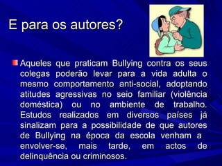 E para os autores? Aqueles que praticam Bullying contra os seus colegas poderão levar para a vida adulta o mesmo comportamento anti-social, adoptando atitudes agressivas no seio familiar (violência doméstica) ou no ambiente de trabalho. Estudos realizados em diversos países já sinalizam para a possibilidade de que autores de Bullying na época da escola venham a  envolver-se, mais tarde, em actos de delinquência ou criminosos. 