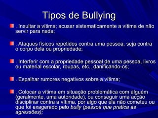 Tipos de Bullying . Insultar a vítima; acusar sistematicamente a vítima de não servir para nada; . Ataques físicos repetidos contra uma pessoa, seja contra o corpo dela ou propriedade;   . Interferir com a propriedade pessoal de uma pessoa, livros ou material escolar, roupas, etc., danificando-os; . Espalhar rumores negativos sobre a vítima; . Colocar a vítima em situação problemática com alguém (geralmente, uma autoridade), ou conseguir uma acção disciplinar contra a vítima, por algo que ela não cometeu ou que foi exagerado pelo  bully (pessoa que pratica as agressões);   