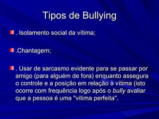 Tipos de Bullying . Isolamento social da vítima; .Chantagem; . Usar de sarcasmo evidente para se passar por amigo (para alguém de fora) enquanto assegura o controle e a posição em relação à vítima (isto ocorre com frequência logo após o  bully  avaliar que a pessoa é uma "vítima perfeita". 