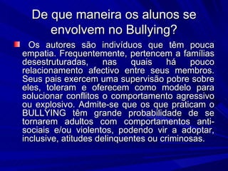 De que maneira os alunos se envolvem no Bullying? Os autores são indivíduos que têm pouca empatia. Frequentemente, pertencem a famílias desestruturadas, nas quais há pouco relacionamento afectivo entre seus membros. Seus pais exercem uma supervisão pobre sobre eles, toleram e oferecem como modelo para solucionar conflitos o comportamento agressivo ou explosivo. Admite-se que os que praticam o BULLYING têm grande probabilidade de se tornarem adultos com comportamentos anti-sociais e/ou violentos, podendo vir a adoptar, inclusive, atitudes delinquentes ou criminosas. 