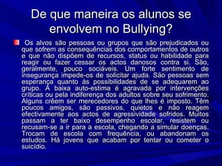 De que maneira os alunos se envolvem no Bullying? Os alvos são pessoas ou grupos que são prejudicados ou que sofrem as consequências dos comportamentos de outros e que não dispõem de recursos, status ou habilidade para reagir ou fazer cessar os actos danosos contra si. São, geralmente, pouco sociáveis. Um forte sentimento de insegurança impede-os de solicitar ajuda. São pessoas sem esperança quanto às possibilidades de se adequarem ao grupo. A baixa auto-estima é agravada por intervenções críticas ou pela indiferença dos adultos sobre seu sofrimento. Alguns crêem ser merecedores do que lhes é imposto. Têm poucos amigos, são passivos, quietos e não reagem efectivamente aos actos de agressividade sofridos. Muitos passam a ter baixo desempenho escolar, resistem ou recusam-se a ir para a escola, chegando a simular doenças. Trocam de escola com frequência, ou abandonam os estudos. Há jovens que acabam por tentar ou cometer o suicídio. 