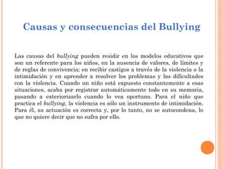 Causas y consecuencias del Bullying

Las causas del bullying pueden residir en los modelos educativos que
son un referente para los niños, en la ausencia de valores, de límites y
de reglas de convivencia; en recibir castigos a través de la violencia o la
intimidación y en aprender a resolver los problemas y las dificultades
con la violencia. Cuando un niño está expuesto constantemente a esas
situaciones, acaba por registrar automáticamente todo en su memoria,
pasando a exteriorizarlo cuando lo vea oportuno. Para el niño que
practica el bullying, la violencia es sólo un instrumento de intimidación.
Para él, su actuación es correcta y, por lo tanto, no se autocondena, lo
que no quiere decir que no sufra por ello.
 