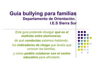 Guía bullying para familias
        Departamento de Orientación.
                      I.E.S Sierra Sur

   Esta guía pretende divulgar qué es el
        maltrato entre alumnos/as,
   de qué conductas estamos hablando,
 los indicadores de riesgo que tenéis que
           conocer las familias,
  y cómo podéis colaborar con el centro
         educativo para afrontarlo.
 