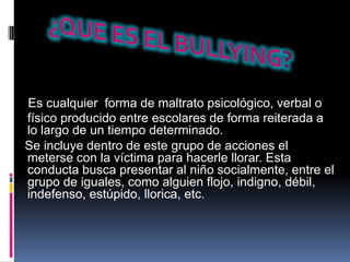Es cualquier forma de maltrato psicológico, verbal o
físico producido entre escolares de forma reiterada a
lo largo de un tiempo determinado.
Se incluye dentro de este grupo de acciones el
meterse con la víctima para hacerle llorar. Esta
conducta busca presentar al niño socialmente, entre el
grupo de iguales, como alguien flojo, indigno, débil,
indefenso, estúpido, llorica, etc.
 