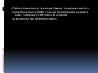 - El niño o adolescente se muestra agresivo con sus padres o maestros.
- Comienzan a poner pretextos y diversos argumentos para no asistir a
   clases, ni participar en actividades de la escuela .
- Se presenta un bajo rendimiento escolar.
 