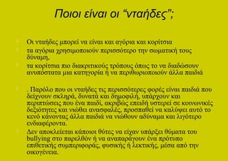 Ποιοι είναι οι “νταήδες”;

   Οι νταήδες μπορεί να είναι και αγόρια και κορίτσια
   τα αγόρια χρησιμοποιούν περισσότερο την σωματική τους
    δύναμη,
   τα κορίτσια πιο διακριτικούς τρόπους όπως το να διαδώσουν
    ανυπόστατα μια κατηγορία ή να περιθωριοποιούν άλλα παιδιά

   . Παρόλο που οι νταήδες τις περισσότερες φορές είναι παιδιά που
    δείχνουν σκληρά, δυνατά και δημοφιλή, υπάρχουν και
    περιπτώσεις που ένα παιδί, ακριβώς επειδή υστερεί σε κοινωνικές
    δεξιότητες και νιώθει ανασφαλές, προσπαθεί να καλύψει αυτό το
    κενό κάνοντας άλλα παιδιά να νιώθουν αδύναμα και λιγότερο
    ενδιαφέροντα.
   Δεν αποκλείεται κάποιοι θύτες να είχαν υπάρξει θύματα του
    bullying στο παρελθόν ή να αναπαράγουν ένα πρότυπο
    επιθετικής συμπεριφοράς, φυσικής ή λεκτικής, μέσα από την
    οικογένεια.
 