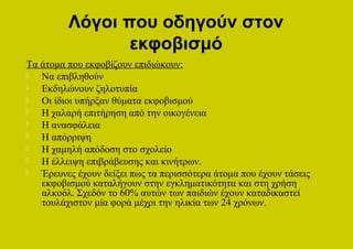 Λόγοι που οδηγούν στον
                εκφοβισμό
Τα άτομα που εκφοβίζουν επιδιώκουν:
  Να επιβληθούν
  Εκδηλώνουν ζηλοτυπία
  Οι ίδιοι υπήρξαν θύματα εκφοβισμού
  Η χαλαρή επιτήρηση από την οικογένεια
  Η ανασφάλεια
  Η απόρριψη
  Η χαμηλή απόδοση στο σχολείο
  Η έλλειψη επιβράβευσης και κινήτρων.
  Έρευνες έχουν δείξει πως τα περισσότερα άτομα που έχουν τάσεις
   εκφοβισμού καταλήγουν στην εγκληματικότητα και στη χρήση
   αλκοόλ. Σχεδόν το 60% αυτών των παιδιών έχουν καταδικαστεί
   τουλάχιστον μία φορά μέχρι την ηλικία των 24 χρόνων.
 