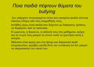 Ποια παιδιά πέφτουν θύματα του
                 bullying
    Δεν υπάρχουν συγκεκριμένοι λόγοι που ορισμένα παιδιά γίνονται
    εύκολος στόχος από τους συμμαθητές τους,
   συνήθως όμως είναι παιδιά που δείχνουν με διάφορους τρόπους
    να διαφέρουν από τα υπόλοιπα.
   Η εμφάνιση, η θρησκεία, η επίδοσή τους στα μαθήματα, ακόμη
    και το όνομά τους μπορεί να γίνουν αιτία να ξεκινήσει αυτή η
    ιστορία.
   Μάλιστα είναι φορές που ένα ήσυχο και διακριτικό παιδί
    στοχοποιείται, ακριβώς επειδή δίνει την εντύπωση ότι δεν μπορεί
    να υπερασπιστεί τον εαυτό του.
 