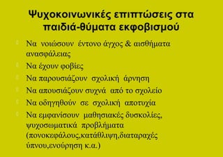 Ψυχοκοινωνικές επιπτώσεις στα
      παιδιά-θύματα εκφοβισμού
   Να νοιώσουν έντονο άγχος & αισθήματα
    ανασφάλειας
   Να έχουν φοβίες
   Να παρουσιάζουν σχολική άρνηση
   Να απουσιάζουν συχνά από το σχολείο
   Να οδηγηθούν σε σχολική αποτυχία
   Να εμφανίσουν μαθησιακές δυσκολίες,
    ψυχοσωματικά προβλήματα
    (πονοκεφάλους,κατάθλιψη,διαταραχές
    ύπνου,ενούρηση κ.α.)
 
