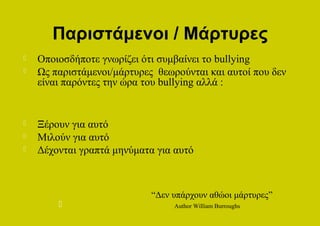 Παριστάμενοι / Μάρτυρες
   Οποιοσδήποτε γνωρίζει ότι συμβαίνει το bullying
   Ως παριστάμενοι/μάρτυρες θεωρούνται και αυτοί που δεν
    είναι παρόντες την ώρα του bullying αλλά :


   Ξέρουν για αυτό
   Μιλούν για αυτό
   Δέχονται γραπτά μηνύματα για αυτό



                            “Δεν υπάρχουν αθώοι μάρτυρες”
                                Author William Burroughs
 