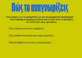 Ένας τρόπος για να αποφασίσεις αν μια συγκεκριμένη συμπεριφορά
   είναι bullying ή διαμάχη ή τίποτα από τα δύο είναι να ρωτήσεις
                    τον εαυτό σου τρεις ερωτήσεις:

o   Είναι δίκαιο αυτό που συμβαίνει;

o   Πώς αισθάνεται αυτός που παρενοχλείται;

o   Επαναλαμβάνεται αυτή η συμπεριφορά;
 