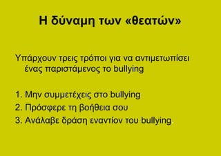 Η δύναμη των «θεατών»

Υπάρχουν τρεις τρόποι για να αντιμετωπίσει
  ένας παριστάμενος το bullying

1. Μην συμμετέχεις στο bullying
2. Πρόσφερε τη βοήθεια σου
3. Ανάλαβε δράση εναντίον του bullying.
 
