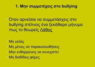 1. Μην συμμετέχεις στο bullying


   Όταν αρνείσαι να συμμετάσχεις στο
    bullying στέλνεις ένα ξεκάθαρο μήνυμα
    πως το θεωρείς Λάθος

   Μη γελάς
   Μη μένεις να παρακολουθήσεις
   Μην ενθαρρύνεις να συνεχιστεί
   Μη διαδίδεις φήμες
 