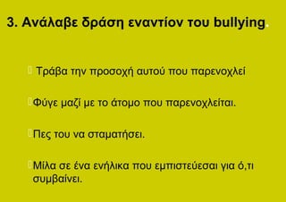 3. Ανάλαβε δράση εναντίον του bullying.


    Τράβα την προσοχή αυτού που παρενοχλεί

    Φύγε μαζί με το άτομο που παρενοχλείται.

    Πες του να σταματήσει.

    Μίλα σε ένα ενήλικα που εμπιστεύεσαι για ό,τι
     συμβαίνει.
 