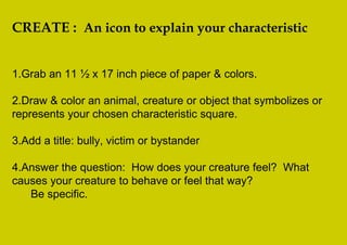CREATE : An icon to explain your characteristic


1.Grab an 11 ½ x 17 inch piece of paper & colors.

2.Draw & color an animal, creature or object that symbolizes or
represents your chosen characteristic square.

3.Add a title: bully, victim or bystander

4.Answer the question: How does your creature feel? What
causes your creature to behave or feel that way?
   Be specific.
 