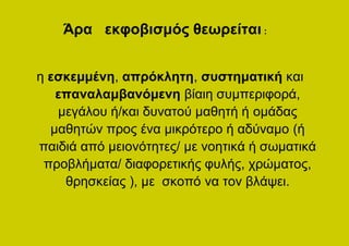 Άρα εκφοβισμός θεωρείται :


η εσκεμμένη, απρόκλητη, συστηματική και
   επαναλαμβανόμενη βίαιη συμπεριφορά,
   μεγάλου ή/και δυνατού μαθητή ή ομάδας
  μαθητών προς ένα μικρότερο ή αδύναμο (ή
παιδιά από μειονότητες/ με νοητικά ή σωματικά
 προβλήματα/ διαφορετικής φυλής, χρώματος,
    θρησκείας ), με σκοπό να τον βλάψει.
 