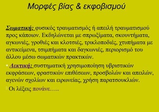 Μορφές βίας & εκφοβισμού

Σωματική: φυσικός τραυματισμός ή απειλή τραυματισμού
προς κάποιον. Εκδηλώνεται με σπρωξίματα, σκουντήματα,
αγκωνιές, γροθιές και κλοτσιές, τρικλοποδιές, χτυπήματα με
αντικείμενα, τσιμπήματα και δαγκωνιές, περιορισμό του
άλλου μέσω σωματικών πρακτικών.
• Λεκτική: συστηματική χρησιμοποίηση υβριστικών
εκφράσεων, φραστικών επιθέσεων, προσβολών και απειλών,
αγενών σχολίων και ειρωνείας, χρήση παρατσουκλιών.
 Οι λέξεις πονάνε…..
 