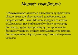 Μορφές εκφοβισμού
• Ηλεκτρονικός: αποστολή απειλητικού ή υβριστικού
υλικού μέσω του ηλεκτρονικού ταχυδρομείου, των
υπηρεσιών MMS και SMS που παρέχουν τα κινητά
τηλέφωνα και των διαδικτυακών τόπων κοινωνικής
δικτύωσης, χρήση ή παραποίηση των προσωπικών
δεδομένων κάποιου ατόμου, αποκλεισμός του από μια
δικτυακή ομάδα, κλήσεις στο κινητό του από άγνωστο
νούμερο.
 