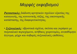 Μορφές εκφοβισμού
Ρατσιστικός: διάδοση αρνητικών σχολίων εξαιτίας της
καταγωγής, της κοινωνικής τάξης, της οικονομικής
κατάστασης, της διαφορετικότητας.

• Σεξουαλικός: υβριστικά σχόλια, σκίτσα και γκράφιτι με
σεξουαλικό περιεχόμενο, ανήθικες χειρονομίες, ανεπιθύμητο
άγγιγμα, μέχρι και σοβαρές σεξουαλικές επιθέσεις.
 