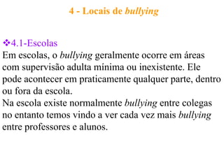 4 - Locais de bullying


4.1-Escolas
Em escolas, o bullying geralmente ocorre em áreas
com supervisão adulta mínima ou inexistente. Ele
pode acontecer em praticamente qualquer parte, dentro
ou fora da escola.
Na escola existe normalmente bullying entre colegas
no entanto temos vindo a ver cada vez mais bullying
entre professores e alunos.
 